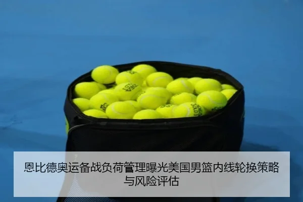 恩比德奥运备战负荷管理曝光美国男篮内线轮换策略与风险评估