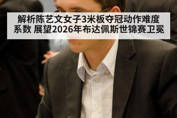 解析陈艺文女子3米板夺冠动作难度系数 展望2026年布达佩斯世锦赛卫冕