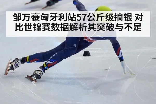 邹万豪匈牙利站57公斤级摘银 对比世锦赛数据解析其突破与不足