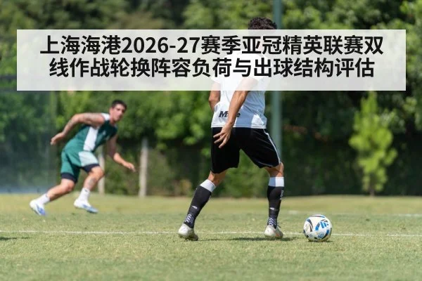 上海海港2026-27赛季亚冠精英联赛双线作战轮换阵容负荷与出球结构评估